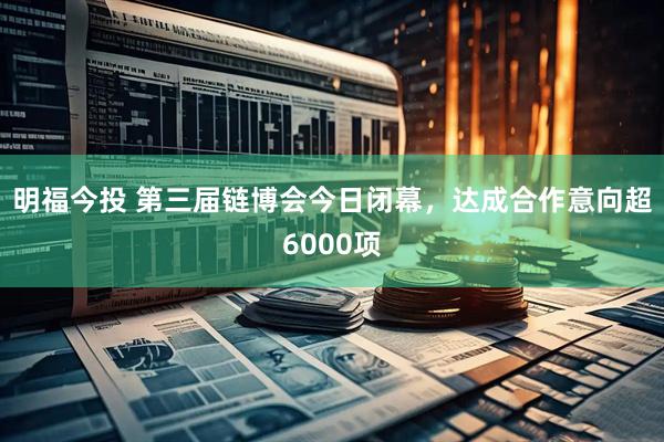 明福今投 第三届链博会今日闭幕，达成合作意向超6000项