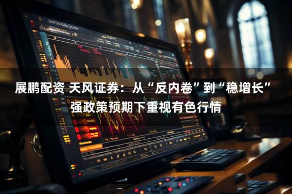 展鹏配资 天风证券：从“反内卷”到“稳增长” 强政策预期下重视有色行情