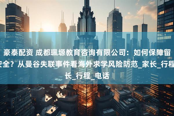 豪泰配资 成都珮塬教育咨询有限公司：如何保障留学生安全？从曼谷失联事件看海外求学风险防范_家长_行程_电话