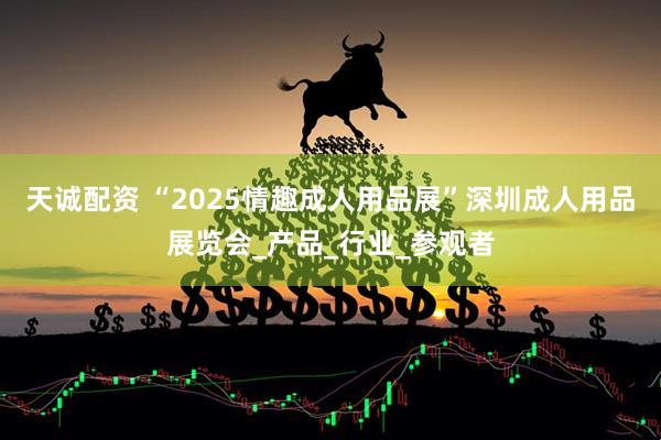 天诚配资 “2025情趣成人用品展”深圳成人用品展览会_产品_行业_参观者