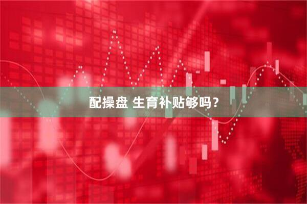 配操盘 生育补贴够吗？