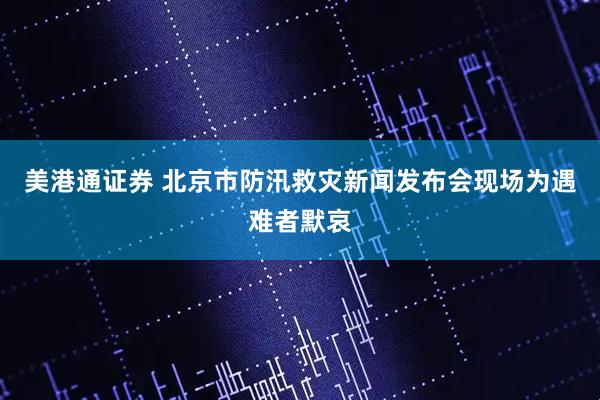 美港通证券 北京市防汛救灾新闻发布会现场为遇难者默哀
